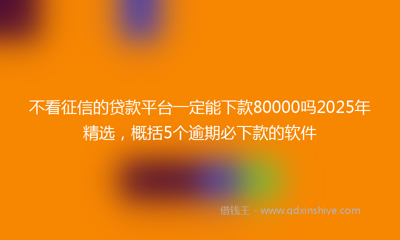 不看征信的贷款平台一定能下款80000吗2025年精选，概括5个逾期必下款的软件