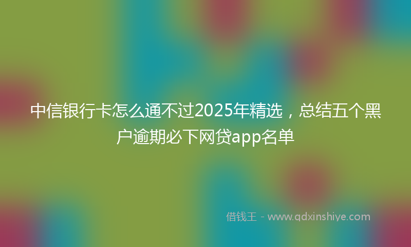 中信银行卡怎么通不过2025年精选，总结五个黑户逾期必下网贷app名单