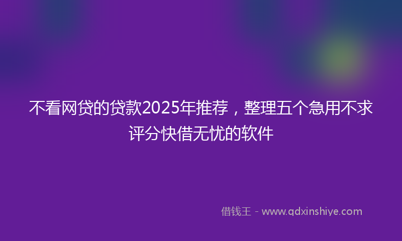不看网贷的贷款2025年推荐，整理五个急用不求评分快借无忧的软件