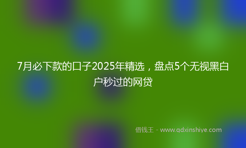 7月必下款的口子2025年精选，盘点5个无视黑白户秒过的网贷