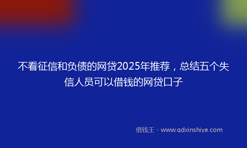 不看征信和负债的网贷2025年推荐，总结五个失信人员可以借钱的网贷口子