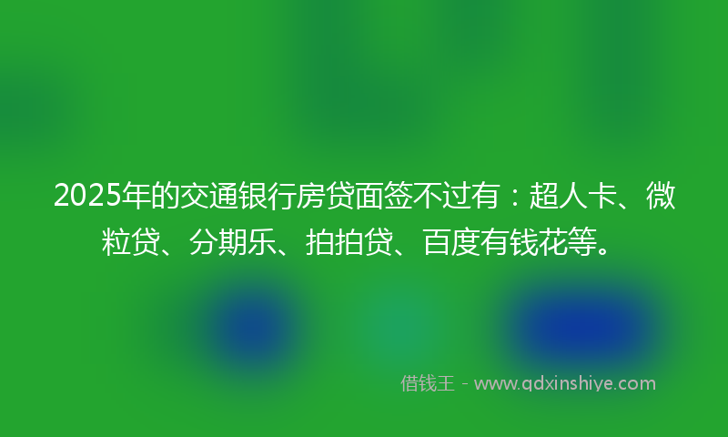 2025年的交通银行房贷面签不过有：超人卡、微粒贷、分期乐、拍拍贷、百度有钱花等。