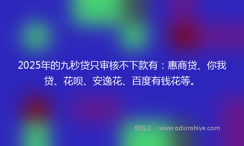 2025年的九秒贷只审核不下款有：惠商贷、你我贷、花呗、安逸花、百度有钱花等。