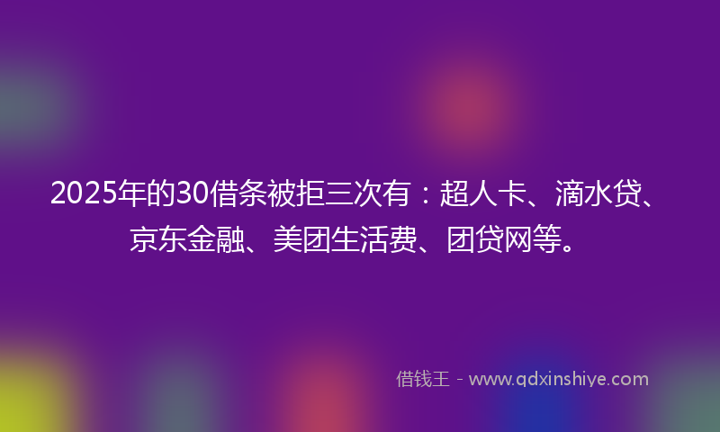 2025年的30借条被拒三次有：超人卡、滴水贷、京东金融、美团生活费、团贷网等。