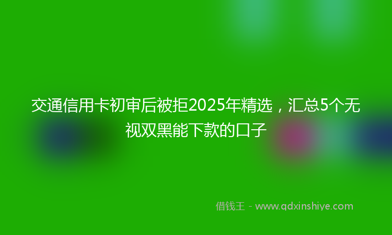 交通信用卡初审后被拒2025年精选，汇总5个无视双黑能下款的口子