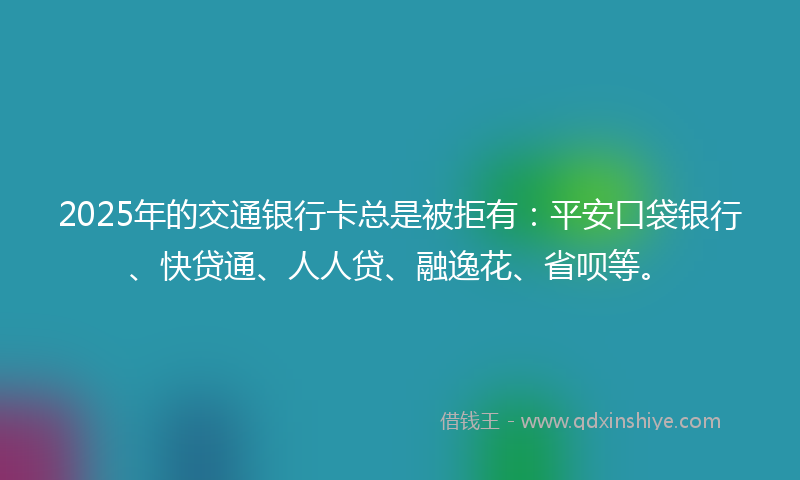 2025年的交通银行卡总是被拒有：平安口袋银行、快贷通、人人贷、融逸花、省呗等。