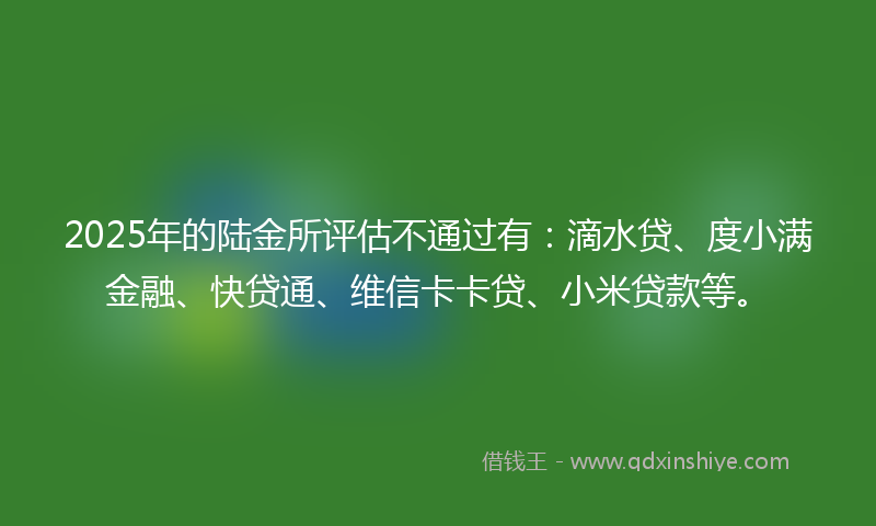 2025年的陆金所评估不通过有：滴水贷、度小满金融、快贷通、维信卡卡贷、小米贷款等。