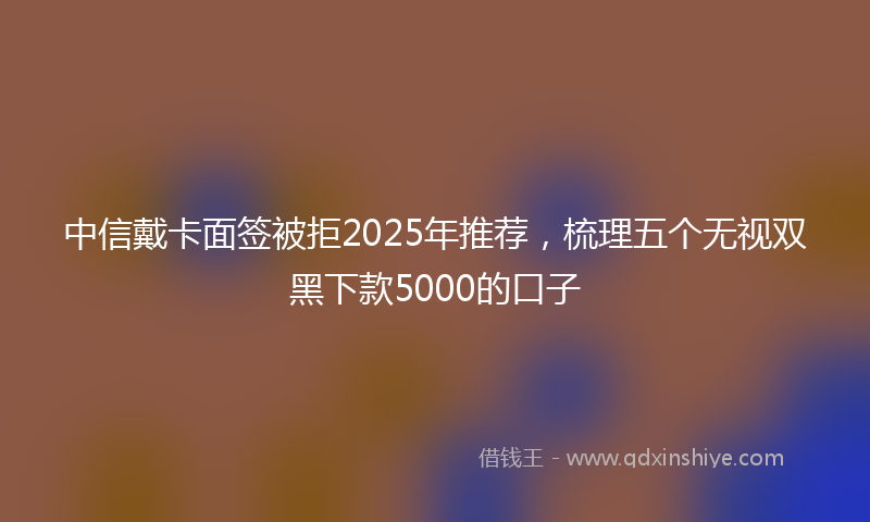 中信戴卡面签被拒2025年推荐，梳理五个无视双黑下款5000的口子