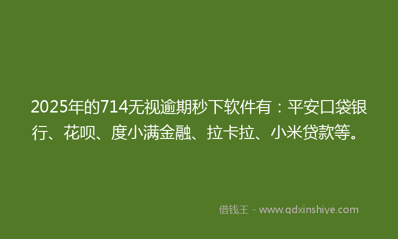 2025年的714无视逾期秒下软件有：平安口袋银行、花呗、度小满金融、拉卡拉、小米贷款等。
