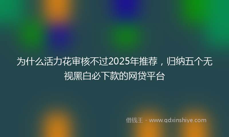 为什么活力花审核不过2025年推荐，归纳五个无视黑白必下款的网贷平台