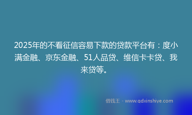 2025年的不看征信容易下款的贷款平台有：度小满金融、京东金融、51人品贷、维信卡卡贷、我来贷等。