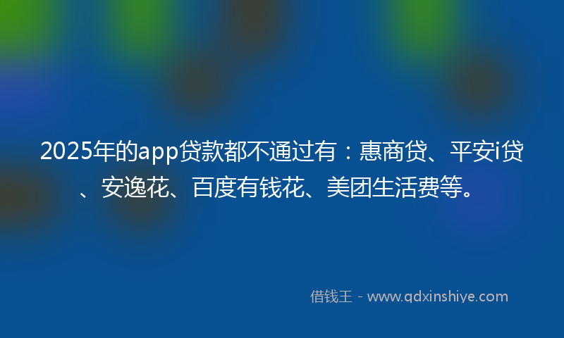 2025年的app贷款都不通过有：惠商贷、平安i贷、安逸花、百度有钱花、美团生活费等。