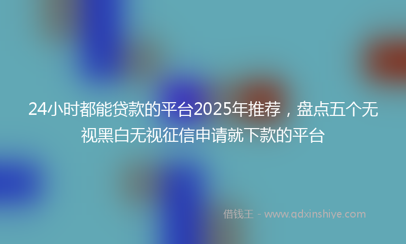 24小时都能贷款的平台2025年推荐，盘点五个无视黑白无视征信申请就下款的平台