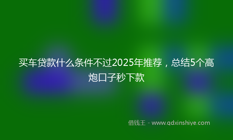 买车贷款什么条件不过2025年推荐，总结5个高炮口子秒下款