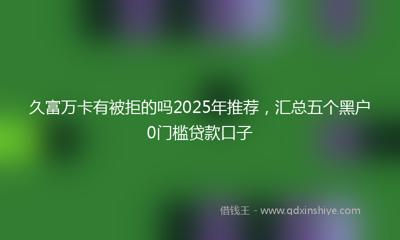 久富万卡有被拒的吗2025年推荐，汇总五个黑户0门槛贷款口子
