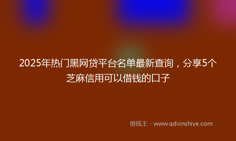2025年热门黑网贷平台名单最新查询，分享5个芝麻信用可以借钱的口子
