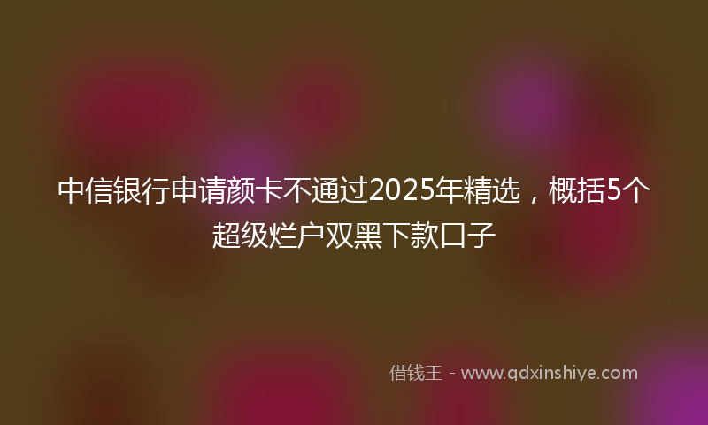 中信银行申请颜卡不通过2025年精选，概括5个超级烂户双黑下款口子