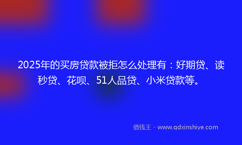 2025年的买房贷款被拒怎么处理有：好期贷、读秒贷、花呗、51人品贷、小米贷款等。