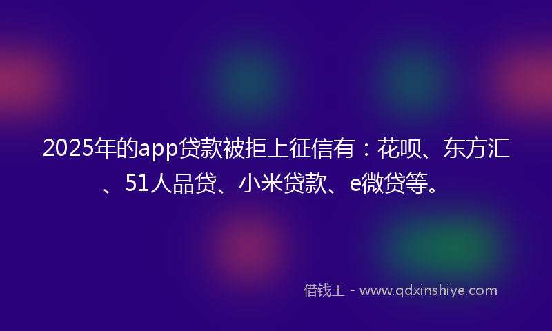 2025年的app贷款被拒上征信有：花呗、东方汇、51人品贷、小米贷款、e微贷等。