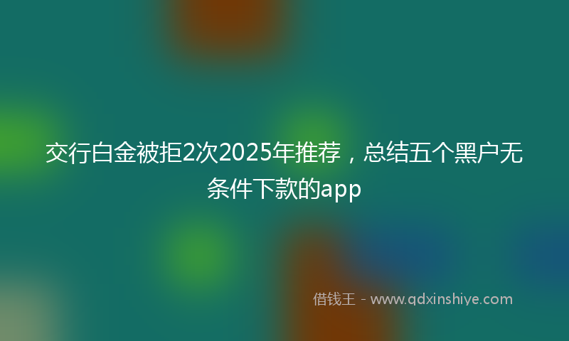 交行白金被拒2次2025年推荐，总结五个黑户无条件下款的app