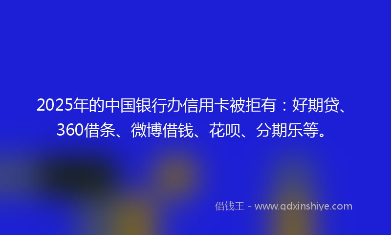 2025年的中国银行办信用卡被拒有：好期贷、360借条、微博借钱、花呗、分期乐等。