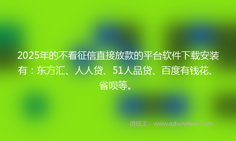 2025年的不看征信直接放款的平台软件下载安装有：东方汇、人人贷、51人品贷、百度有钱花、省呗等。