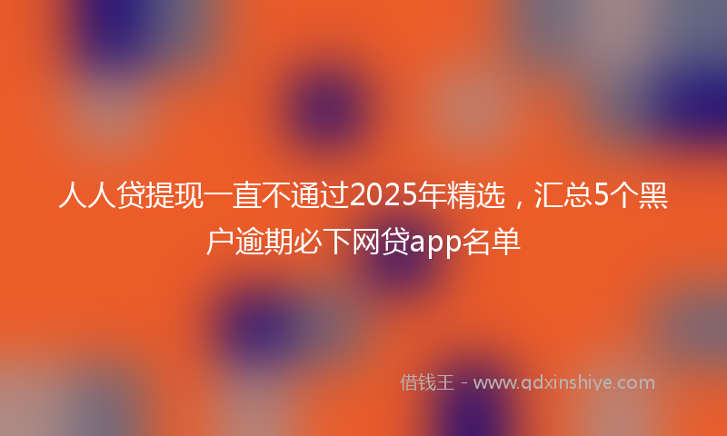 人人贷提现一直不通过2025年精选，汇总5个黑户逾期必下网贷app名单