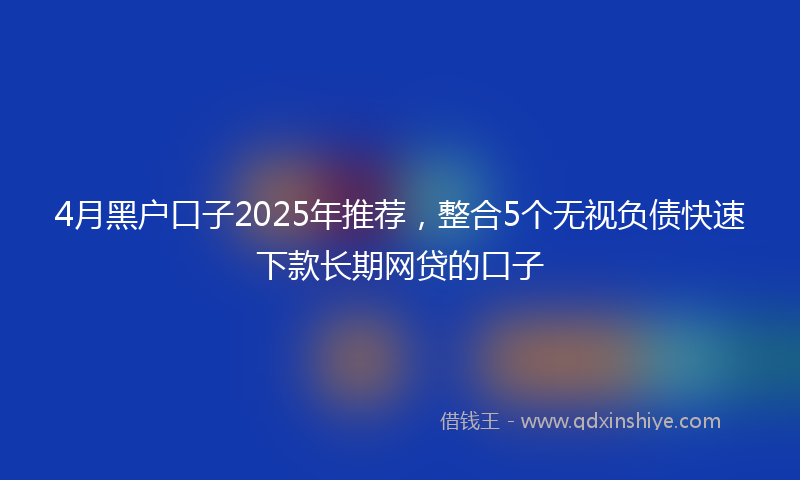 4月黑户口子2025年推荐，整合5个无视负债快速下款长期网贷的口子