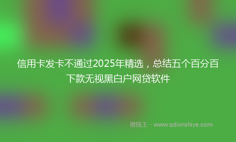 信用卡发卡不通过2025年精选，总结五个百分百下款无视黑白户网贷软件
