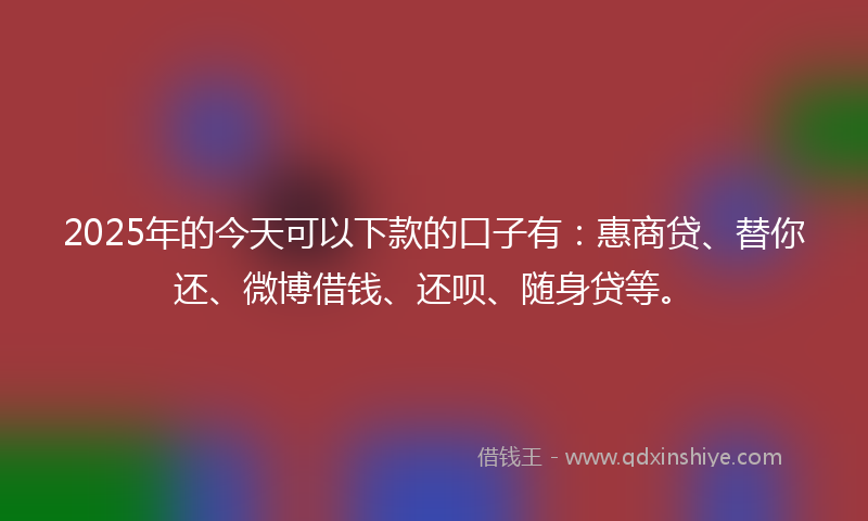 2025年的今天可以下款的口子有：惠商贷、替你还、微博借钱、还呗、随身贷等。