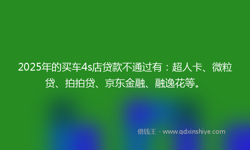 2025年的买车4s店贷款不通过有：超人卡、微粒贷、拍拍贷、京东金融、融逸花等。