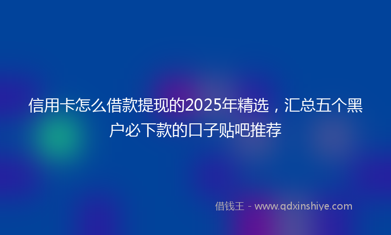信用卡怎么借款提现的2025年精选，汇总五个黑户必下款的口子贴吧推荐