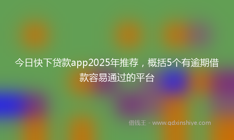 今日快下贷款app2025年推荐，概括5个有逾期借款容易通过的平台