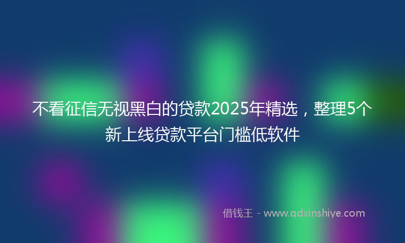 不看征信无视黑白的贷款2025年精选，整理5个新上线贷款平台门槛低软件