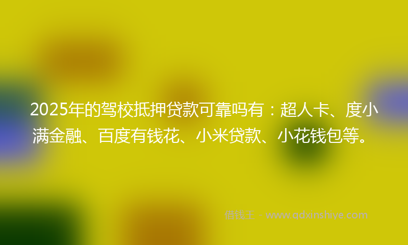 2025年的驾校抵押贷款可靠吗有：超人卡、度小满金融、百度有钱花、小米贷款、小花钱包等。