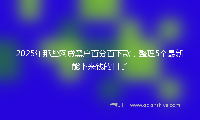 2025年那些网贷黑户百分百下款，整理5个最新能下来钱的口子