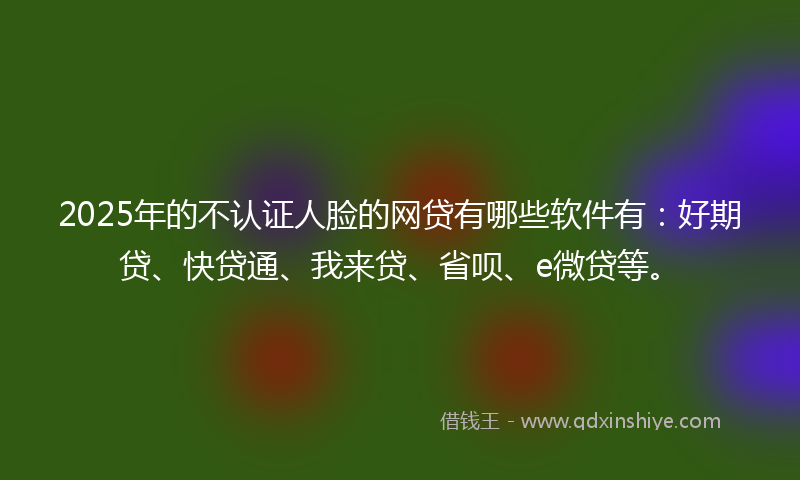 2025年的不认证人脸的网贷有哪些软件有：好期贷、快贷通、我来贷、省呗、e微贷等。