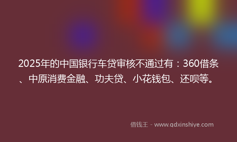 2025年的中国银行车贷审核不通过有：360借条、中原消费金融、功夫贷、小花钱包、还呗等。