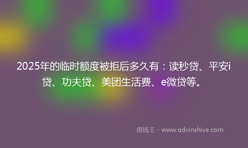 2025年的临时额度被拒后多久有：读秒贷、平安i贷、功夫贷、美团生活费、e微贷等。