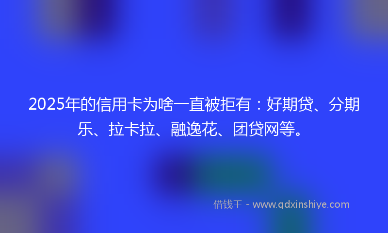 2025年的信用卡为啥一直被拒有：好期贷、分期乐、拉卡拉、融逸花、团贷网等。