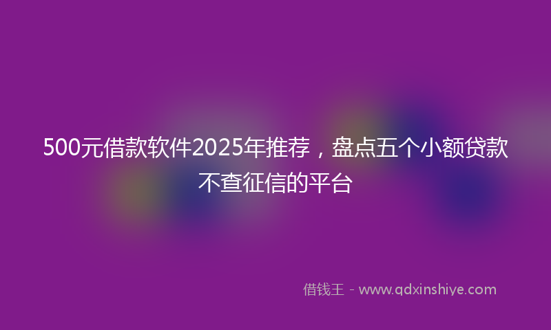 500元借款软件2025年推荐，盘点五个小额贷款不查征信的平台