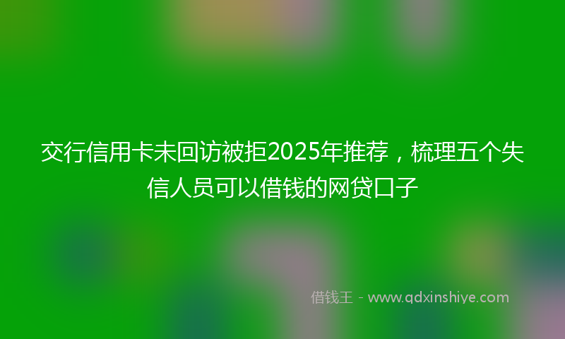 交行信用卡未回访被拒2025年推荐，梳理五个失信人员可以借钱的网贷口子