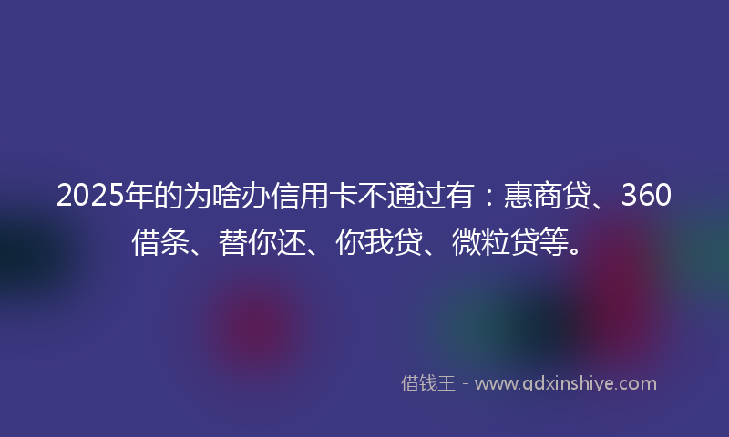 2025年的为啥办信用卡不通过有：惠商贷、360借条、替你还、你我贷、微粒贷等。