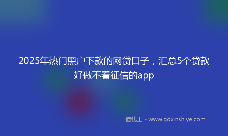 2025年热门黑户下款的网贷口子，汇总5个贷款好做不看征信的app
