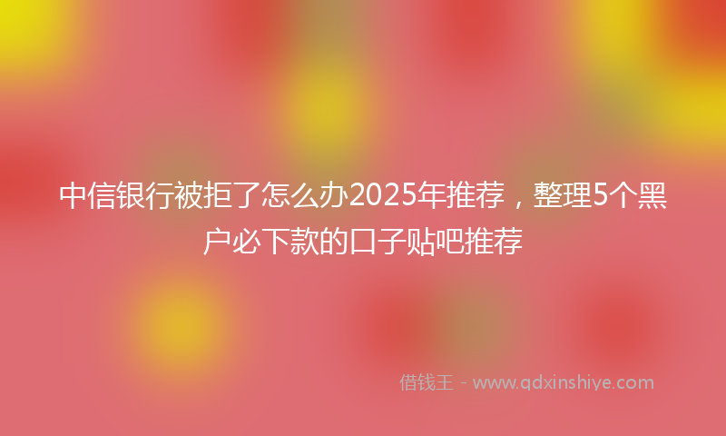 中信银行被拒了怎么办2025年推荐，整理5个黑户必下款的口子贴吧推荐