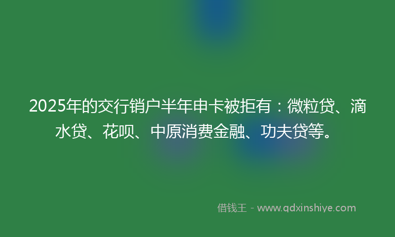 2025年的交行销户半年申卡被拒有：微粒贷、滴水贷、花呗、中原消费金融、功夫贷等。
