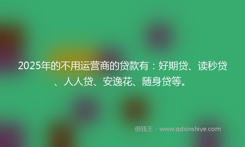 2025年的不用运营商的贷款有：好期贷、读秒贷、人人贷、安逸花、随身贷等。