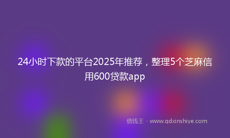24小时下款的平台2025年推荐，整理5个芝麻信用600贷款app
