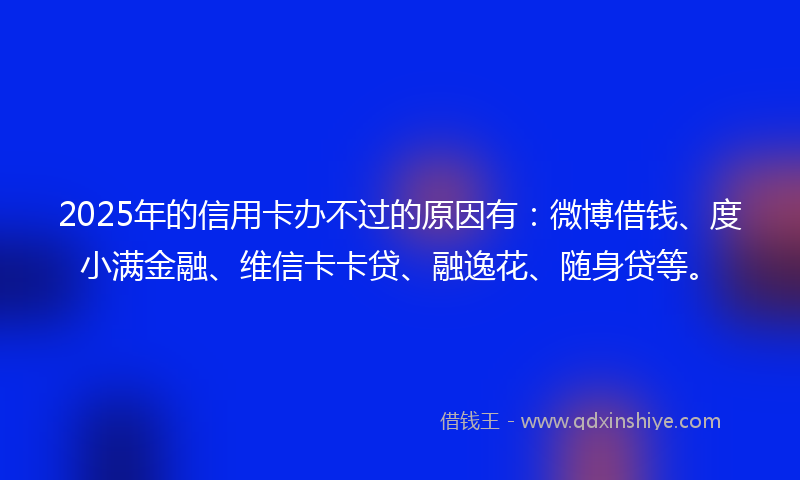 2025年的信用卡办不过的原因有：微博借钱、度小满金融、维信卡卡贷、融逸花、随身贷等。