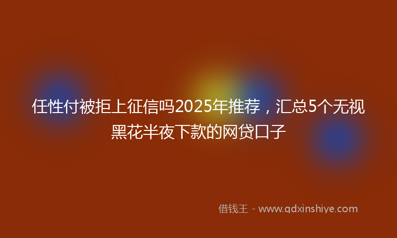 任性付被拒上征信吗2025年推荐，汇总5个无视黑花半夜下款的网贷口子